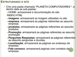 Estruturando o siteCrie uma pasta chamada “PLANETA COMPUTADORES ", e dentro dela as sub-pastas:HOME: armazenará a documentação do siteINDEX.HTMLimagens: armazenará as imagem utilizadas no site empresa: armazenará as páginas referentes ao assunto empresa produtos: armazenará as páginas referentes ao assunto produtosPromoção: armazenará as páginas referentes ao assunto promoção Perguntas Respostas :armazenará as páginas referentes ao assunto perguntas e duvidas.Localização: armazenará as páginas ao endereço da empresaFale conosco: armazenará paginas com contatos da empresa.