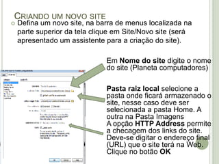 Criando um novo siteDefina um novo site, na barra de menus localizada na parte superior da tela clique em Site/Novo site (será apresentado um assistente para a criação do site).Em Nome do site digite o nome do site (Planeta computadores) Pasta raiz local selecione a pasta onde ficará armazenado o site, nesse caso deve ser selecionada a pasta Home. A outra na Pasta ImagensA opção HTTP Address permite a checagem dos links do site. Deve-se digitar o endereço final (URL) que o site terá na Web.Clique no botão OK