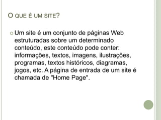 O que é um site?Um site é um conjunto de páginas Web estruturadas sobre um determinado conteúdo, este conteúdo pode conter: informações, textos, imagens, ilustrações, programas, textos históricos, diagramas, jogos, etc. A página de entrada de um site é chamada de "Home Page".