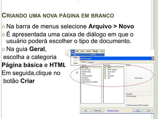 .Criando uma nova página em brancoNa barra de menus selecione Arquivo > NovoÉ apresentada uma caixa de diálogo em que o usuário poderá escolher o tipo de documento.Na guia Geral, escolha a categoriaPágina básica e HTMLEm seguida,clique no botão Criar