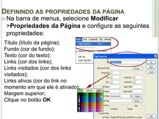 Definindo as propriedades da página Na barra de menus, selecione Modificar >Propriedades da Página e configure as seguintes propriedades: Título (título da página);Fundo (cor de fundo);Texto (cor do texto):Links (cor dos links);Links visitados (cor dos links visitados);Links ativos (cor do link no momento em que ele é ativado);Margem superior;Clique no botão OK