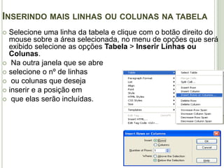 Inserindo mais linhas ou colunas na tabelaSelecione uma linha da tabela e clique com o botão direito do mouse sobre a área selecionada, no menu de opções que será exibido selecione as opções Tabela > Inserir Linhas ou Colunas. Na outra janela que se abre selecione o nº de linhas ou colunas que deseja inserir e a posição em que elas serão incluídas.