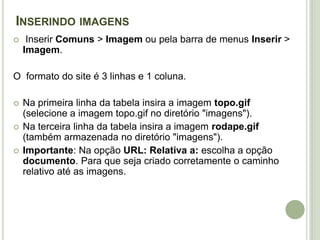 Inserindo imagens  Inserir Comuns > Imagem ou pela barra de menus Inserir > Imagem. O  formato do site é 3 linhas e 1 coluna.Na primeira linha da tabela insira a imagem topo.gif (selecione a imagem topo.gif no diretório "imagens"). Na terceira linha da tabela insira a imagem rodape.gif (também armazenada no diretório "imagens").Importante: Na opção URL: Relativa a: escolha a opção documento. Para que seja criado corretamente o caminho relativo até as imagens.