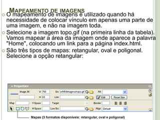 Mapeamento de imagens O mapeamento de imagens é utilizado quando há necessidade de colocar vínculo em apenas uma parte de uma imagem, e não na imagem toda.Selecione a imagem topo.gif (na primeira linha da tabela). Vamos mapear a área da imagem onde aparece a palavra "Home", colocando um link para a página index.html.São três tipos de mapas: retangular, oval e poligonal. Selecione a opção retangular: