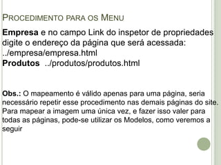 Procedimento para os MenuEmpresa e no campo Link do inspetor de propriedades digite o endereço da página que será acessada: ../empresa/empresa.htmlProdutos  ../produtos/produtos.htmlObs.: O mapeamento é válido apenas para uma página, seria necessário repetir esse procedimento nas demais páginas do site. Para mapear a imagem uma única vez, e fazer isso valer para todas as páginas, pode-se utilizar os Modelos, como veremos a seguir