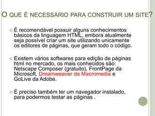 O que é necessário para construir um site?É recomendável possuir alguns conhecimentos básicos da linguagem HTML, embora atualmente seja possível criar um site utilizando unicamente os editores de páginas, que geram todo o código.Existem vários softwares para edição de páginas html no mercado, os mais conhecidos são: Netscape Composer (gratuito), FrontPage da Microsoft, Dreamweaver da Macromediae GoLive da Adobe.É preciso também ter um navegador instalado, para podermos testar as páginas .