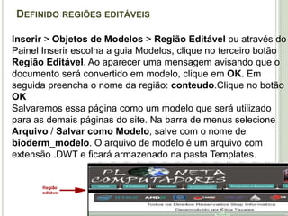 Definido regiões editáveisInserir > Objetos de Modelos > Região Editável ou através do Painel Inserir escolha a guia Modelos, clique no terceiro botão Região Editável. Ao aparecer uma mensagem avisando que o documento será convertido em modelo, clique em OK. Em seguida preencha o nome da região: conteudo.Clique no botão OKSalvaremos essa página como um modelo que será utilizado para as demais páginas do site. Na barra de menus selecione Arquivo / Salvar como Modelo, salve com o nome de bioderm_modelo. O arquivo de modelo é um arquivo com extensão .DWT e ficará armazenado na pasta Templates.