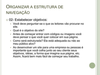 Organizar a estrutura de navegação02- Estabelecer objetivos:Você deve perguntar-se o que os leitores vão procurar no site.Qual é o objetivo do site?Antes de começar entrar com códigos ou imagens você deve pensar o que você quer colocar em sua página.Como será estruturada? Ela está adequada ou não ao meu público alvo?Ao desenvolver um site para uma empresa ou pessoas é importante que você colha junto ao seu cliente seus objetivos, idéias, a forma que imagina sua página, etc. Assim, ficará bem mais fácil de começar seu trabalho.