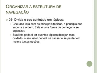 Organizar a estrutura de navegação03- Divida o seu conteúdo em tópicos:Crie uma lista com os principais tópicos, a princípio não importa a ordem. Esta é uma forma de começar a se organizar.Sua lista poderá ter quantos tópicos desejar, mas cuidado, o seu leitor poderá se cansar e se perder em meio a tantas opções.