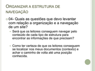 Organizar a estrutura de navegação04- Quais as questões que devo levantar com relação a organização e a navegação de um site?Será que os leitores conseguem navegar pelo conteúdo de cada tipo de estrutura para encontrar as informações de que precisam?Como ter certeza de que os leitores conseguem se localizar nos meus documentos (contexto) e achar o caminho de volta até uma posição conhecida.