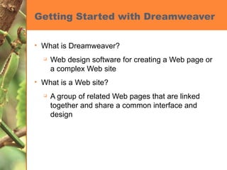 Getting Started with Dreamweaver What is Dreamweaver? Web design software for creating a Web page or a complex Web site What is a Web site? A group of related Web pages that are linked together and share a common interface and design 
