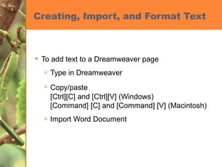 Creating, Import, and Format Text To add text to a Dreamweaver page Type in Dreamweaver Copy/paste   [Ctrl][C] and [Ctrl][V] (Windows) [Command] [C] and [Command] [V] (Macintosh) Import Word Document 