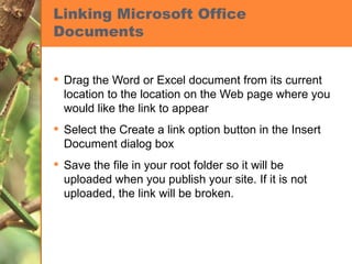 Linking Microsoft Office Documents Drag the Word or Excel document from its current location to the location on the Web page where you would like the link to appear Select the Create a link option button in the Insert Document dialog box Save the file in your root folder so it will be uploaded when you publish your site. If it is not uploaded, the link will be broken. 
