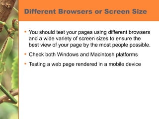 Different Browsers or Screen Size You should test your pages using different browsers and a wide variety of screen sizes to ensure the best view of your page by the most people possible. Check both Windows and Macintosh platforms Testing a web page rendered in a mobile device 