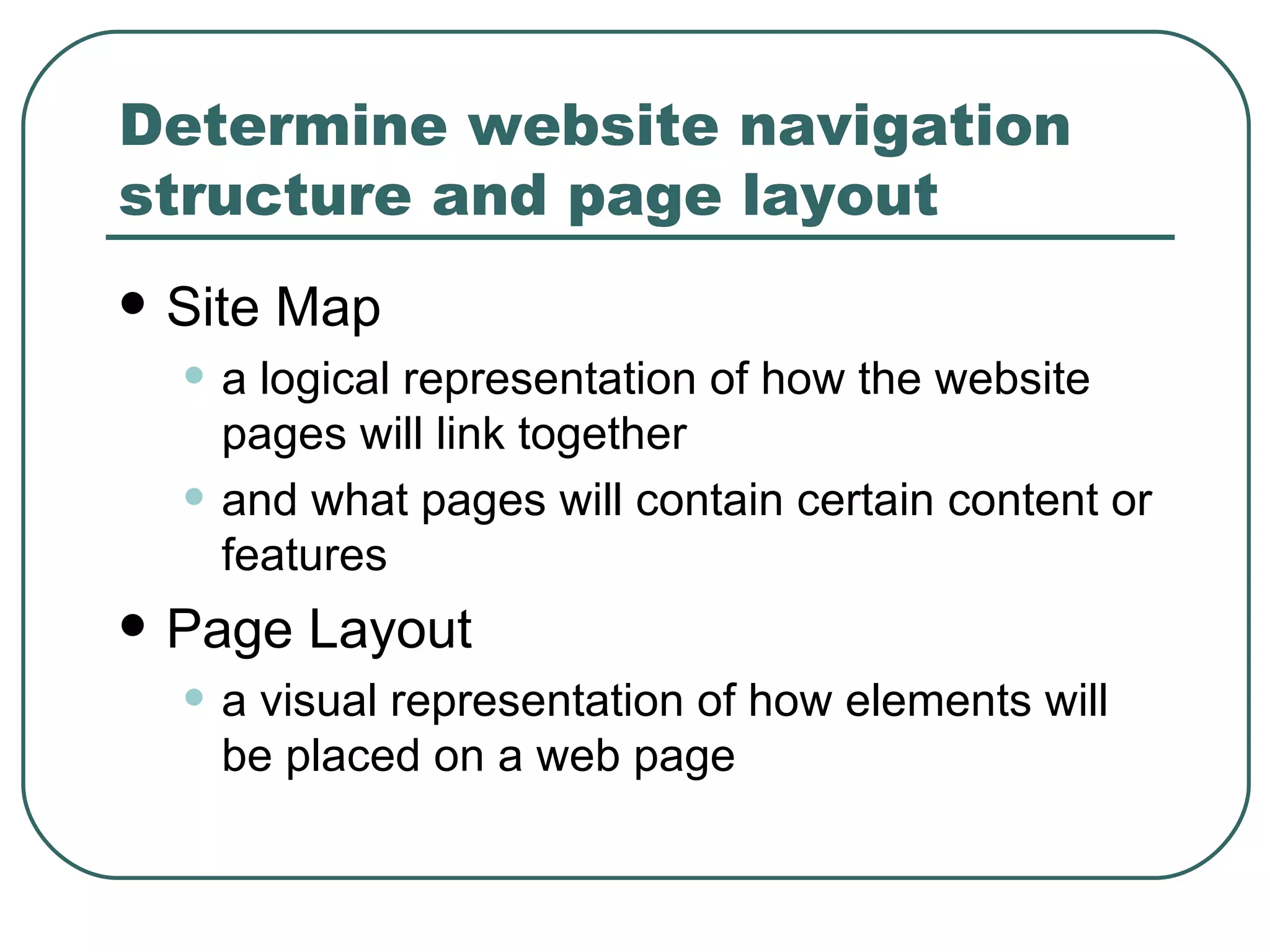 Determine website navigation structure and page layout   Site Map   a logical representation of how the website pages will link together and what pages will contain certain content or features   Page Layout a visual representation of how elements will be placed on a web page 