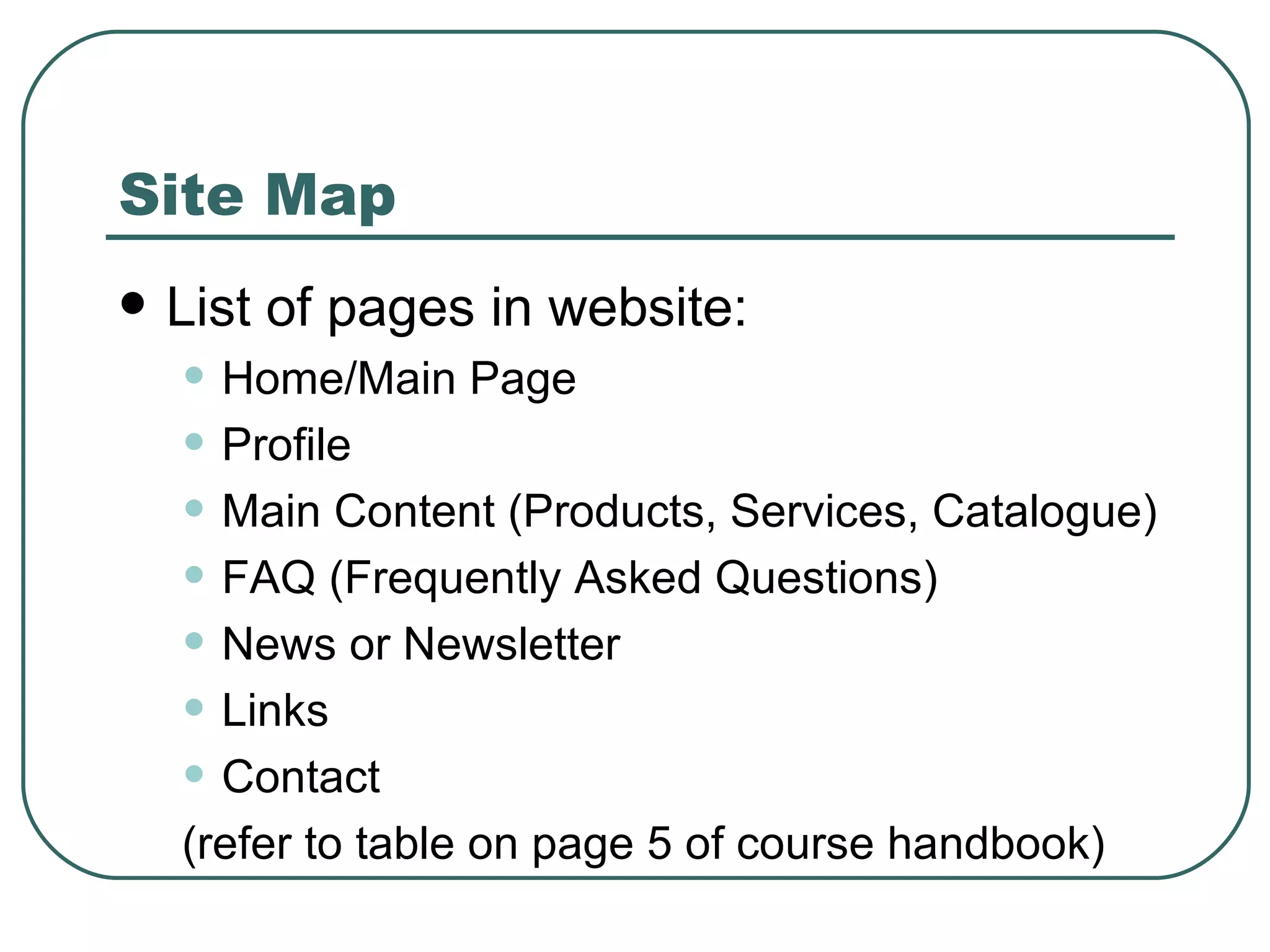 Site Map List of pages in website:  Home/Main Page   Profile   Main Content (Products, Services, Catalogue) FAQ (Frequently Asked Questions) News or Newsletter Links   Contact (refer to table on page 5 of course handbook) 