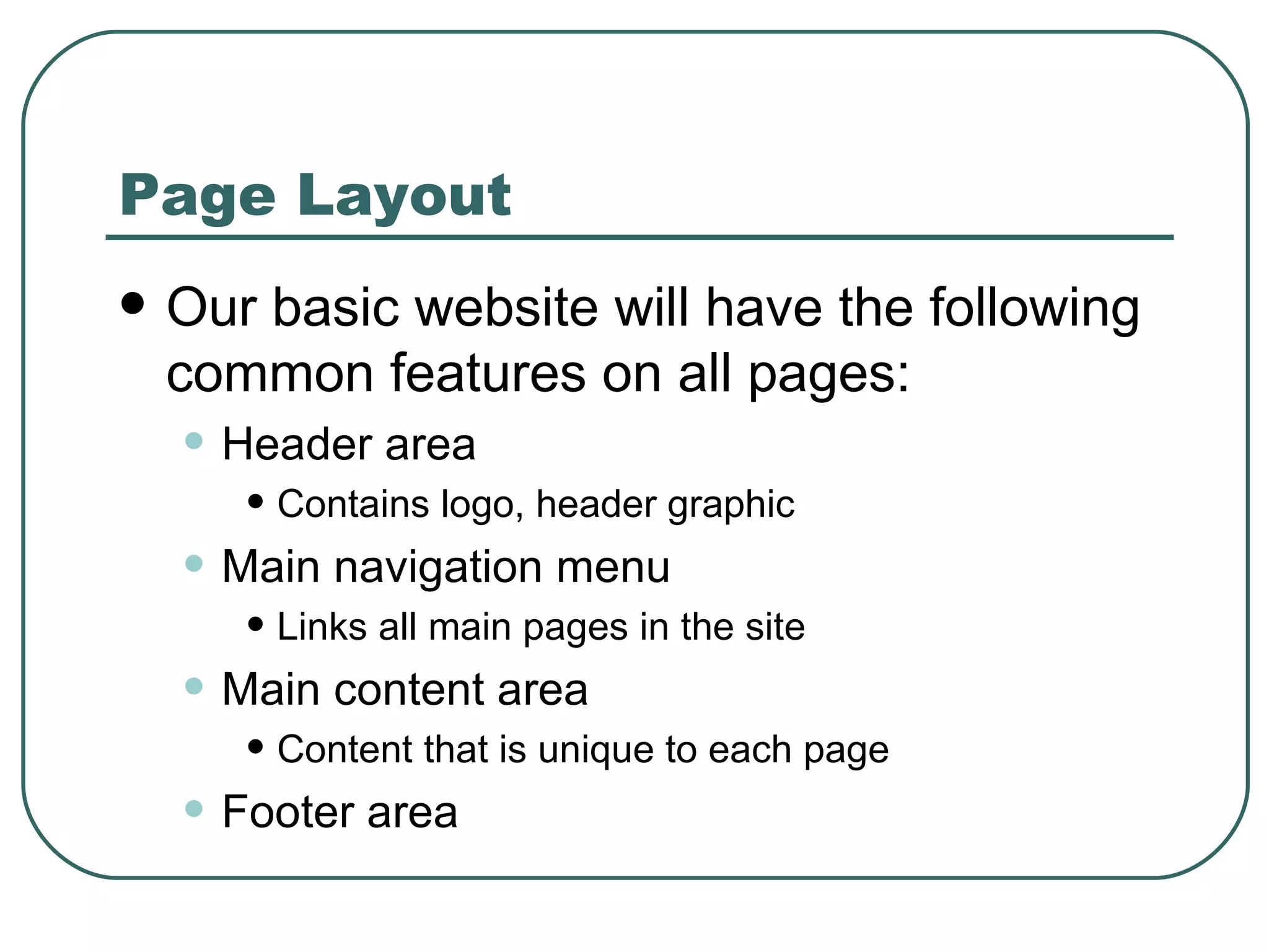 Page Layout Our basic website will have the following common features on all pages: Header area Contains logo, header graphic Main navigation menu   Links all main pages in the site Main content area Content that is unique to each page Footer area  