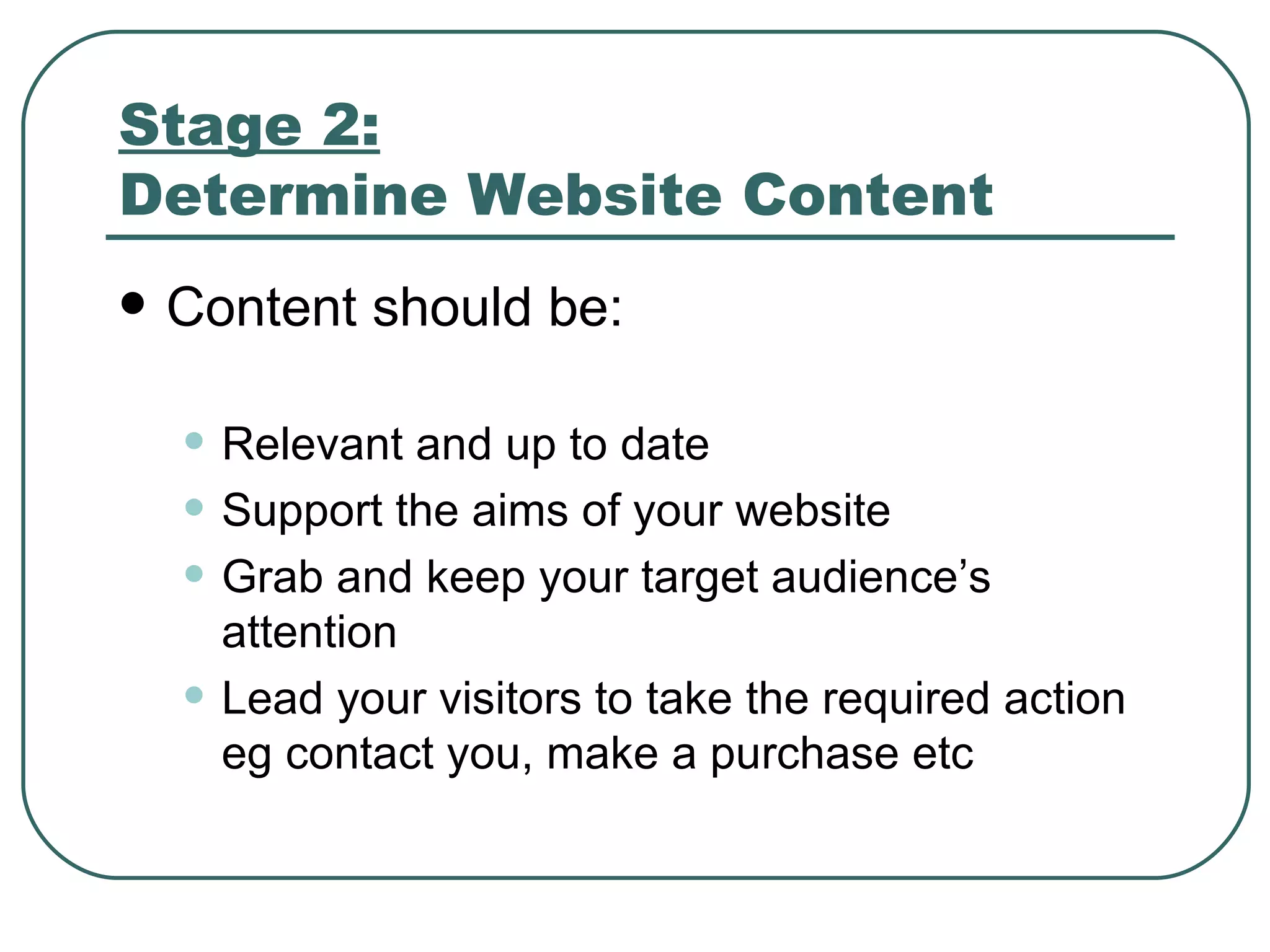 Stage 2: Determine Website Content   Content should be: Relevant and up to date Support the aims of your website Grab and keep your target audience’s attention Lead your visitors to take the required action eg contact you, make a purchase etc 