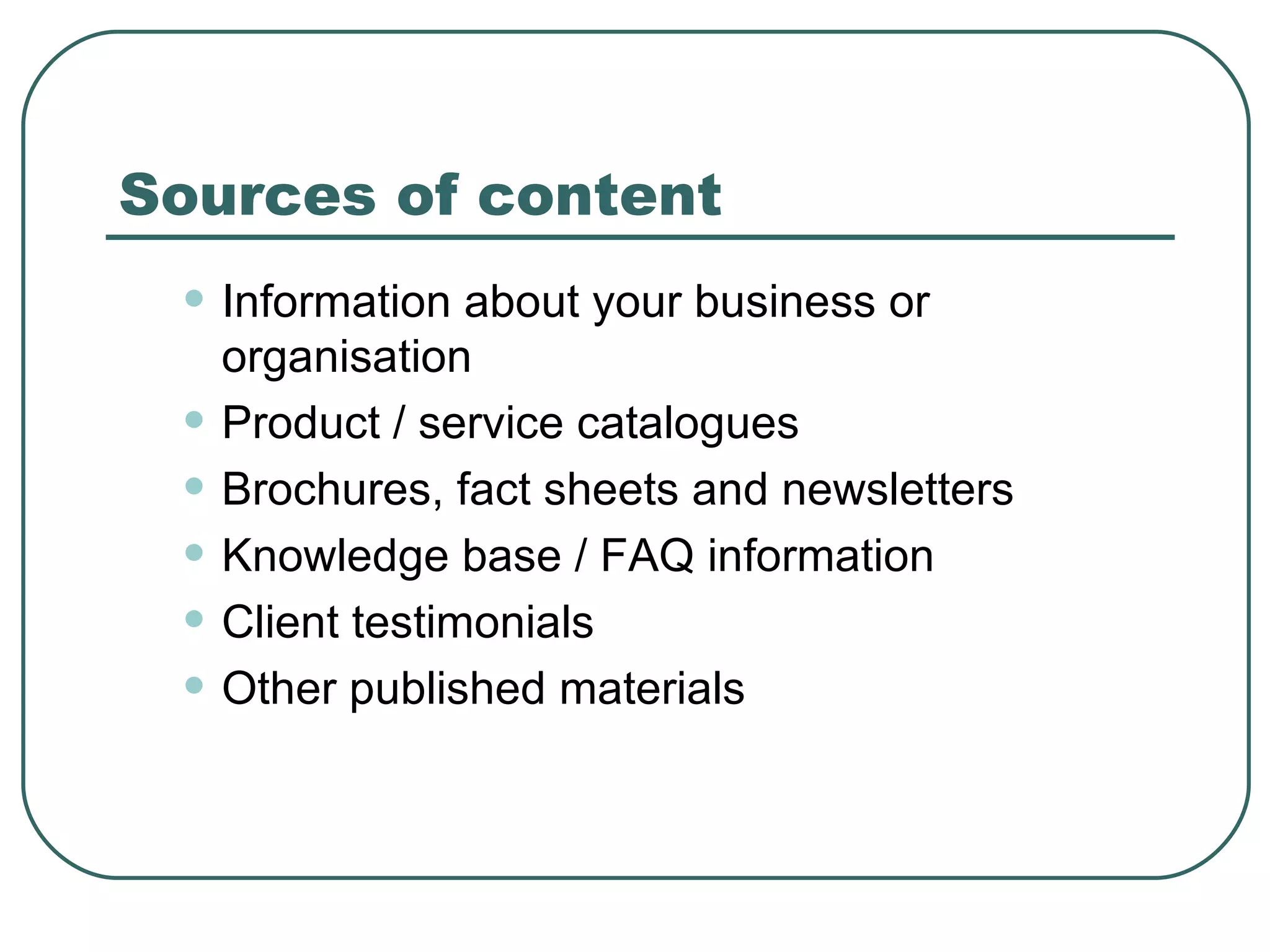 Sources of content Information about your business or organisation  Product / service catalogues   Brochures, fact sheets and newsletters   Knowledge base / FAQ information  Client testimonials   Other published materials  