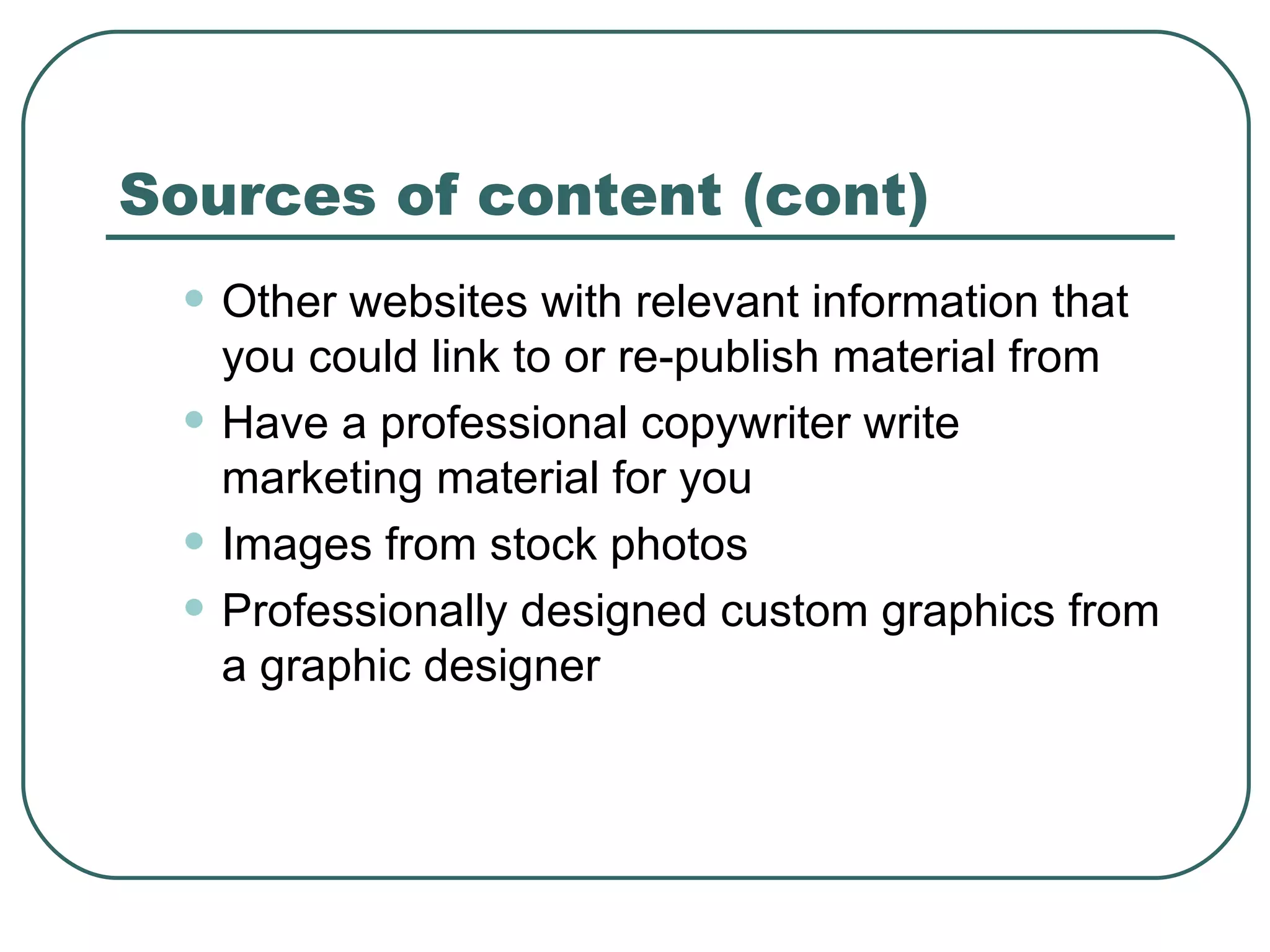 Sources of content (cont) Other websites with relevant information that you could link to or re-publish material from  Have a professional copywriter write marketing material for you   Images from stock photos   Professionally designed custom graphics from a graphic designer   