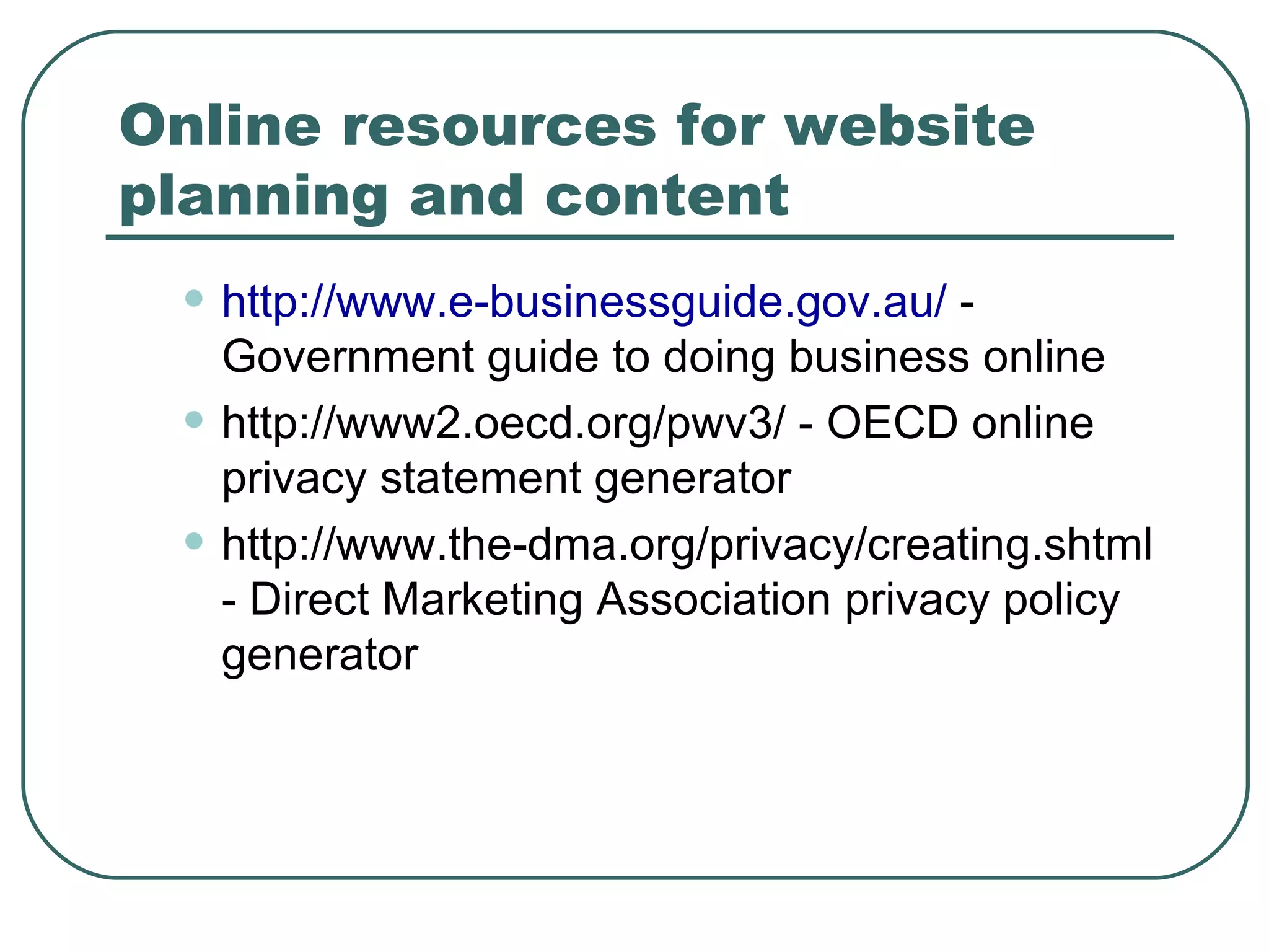 Online resources for website planning and content http://www.e-businessguide.gov.au /  - Government guide to doing business online http://www2.oecd.org/pwv3/ - OECD online privacy statement generator http://www.the-dma.org/privacy/creating.shtml - Direct Marketing Association privacy policy generator 