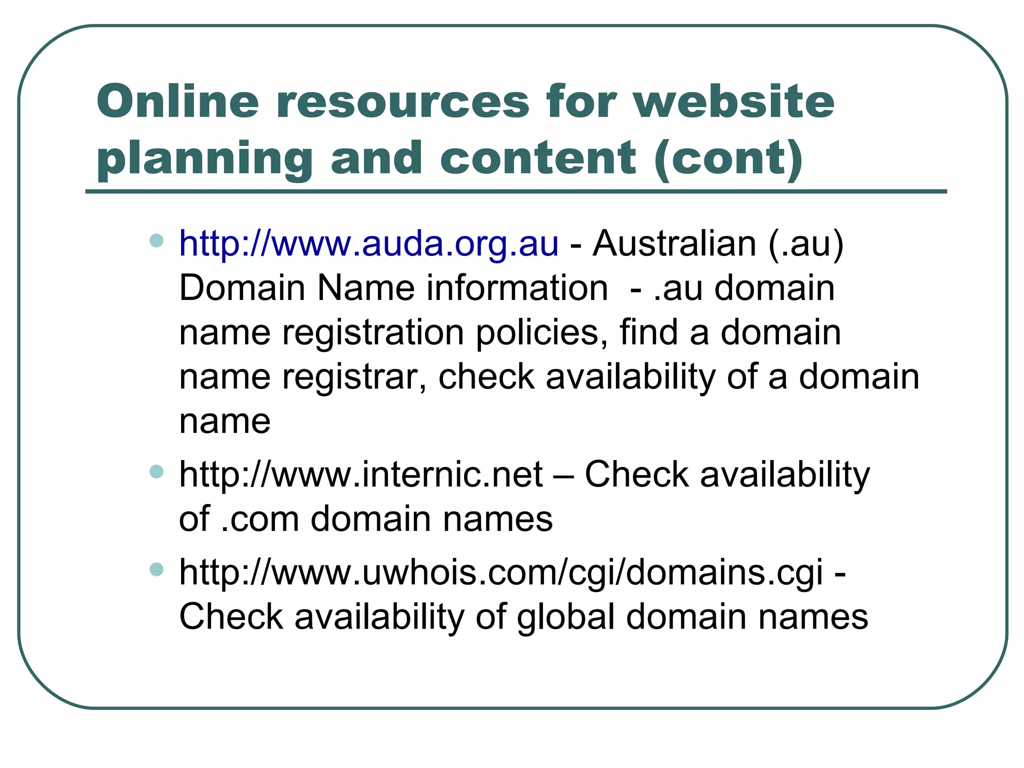 Online resources for website planning and content (cont) http://www.auda.org.au  - Australian (.au) Domain Name information  - .au domain name registration policies, find a domain name registrar, check availability of a domain name http://www.internic.net – Check availability of .com domain names http://www.uwhois.com/cgi/domains.cgi - Check availability of global domain names 