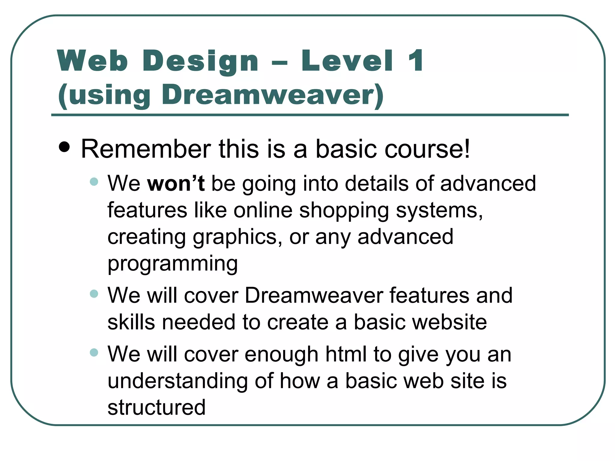 Web Design – Level 1  (using Dreamweaver) Remember this is a basic course! We  won’t  be going into details of advanced features like online shopping systems, creating graphics, or any advanced programming We will cover Dreamweaver features and skills needed to create a basic website We will cover enough html to give you an understanding of how a basic web site is structured 
