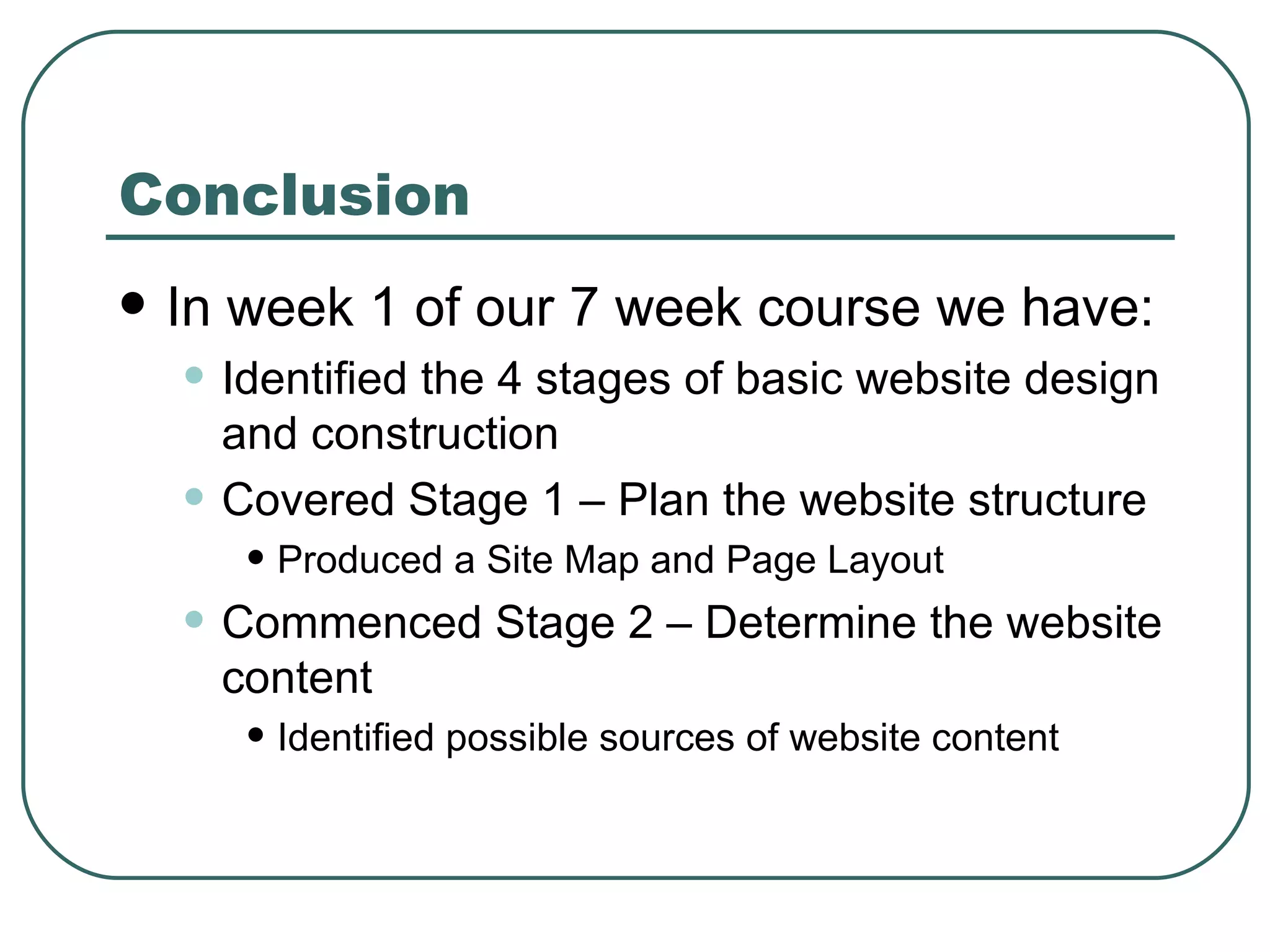 Conclusion In week 1 of our 7 week course we have: Identified the 4 stages of basic website design and construction Covered Stage 1 – Plan the website structure Produced a Site Map and Page Layout Commenced Stage 2 – Determine the website content Identified possible sources of website content 