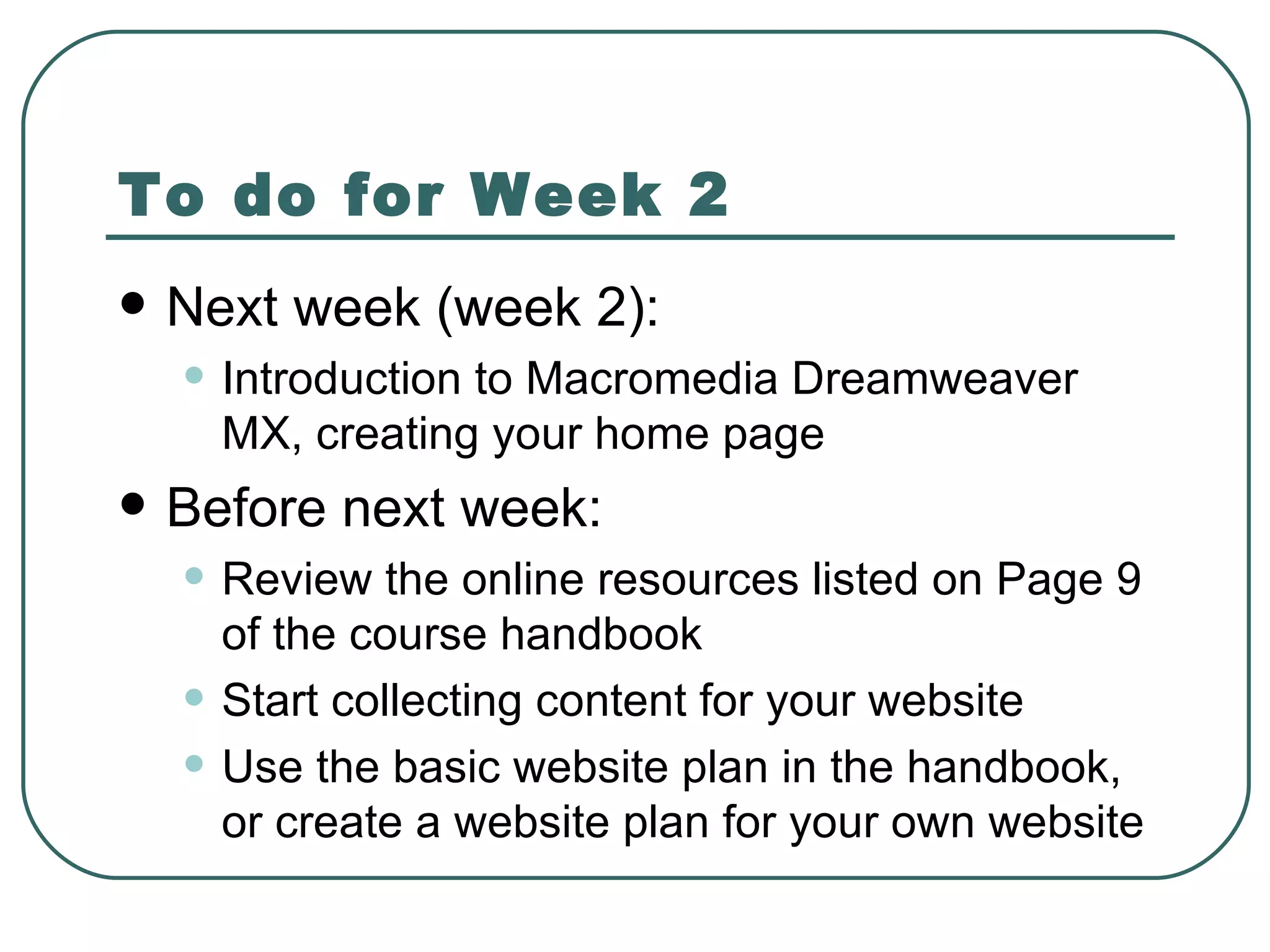 To do for Week 2 Next week (week 2): Introduction to Macromedia Dreamweaver MX, creating your home page Before next week: Review the online resources  listed on Page 9 of the course handbook Start collecting content for your website Use the basic website plan in the handbook, or create a website plan for your own website 