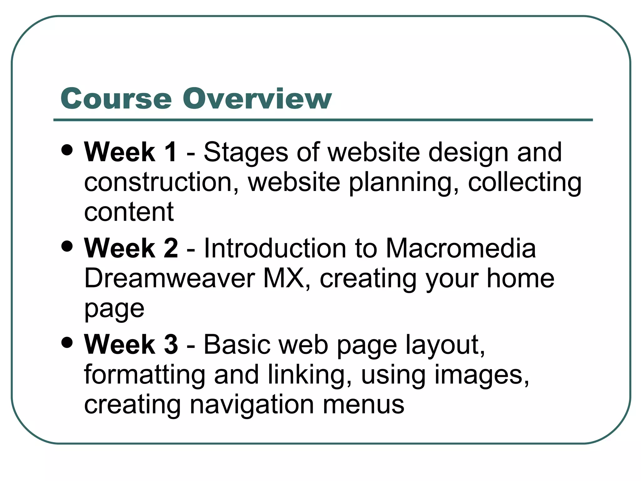 Course Overview Week 1  - Stages of website design and construction, website planning, collecting content Week 2  - Introduction to Macromedia Dreamweaver MX, creating your home page Week 3  -  Basic web page layout, formatting and linking, using images, creating navigation menus 