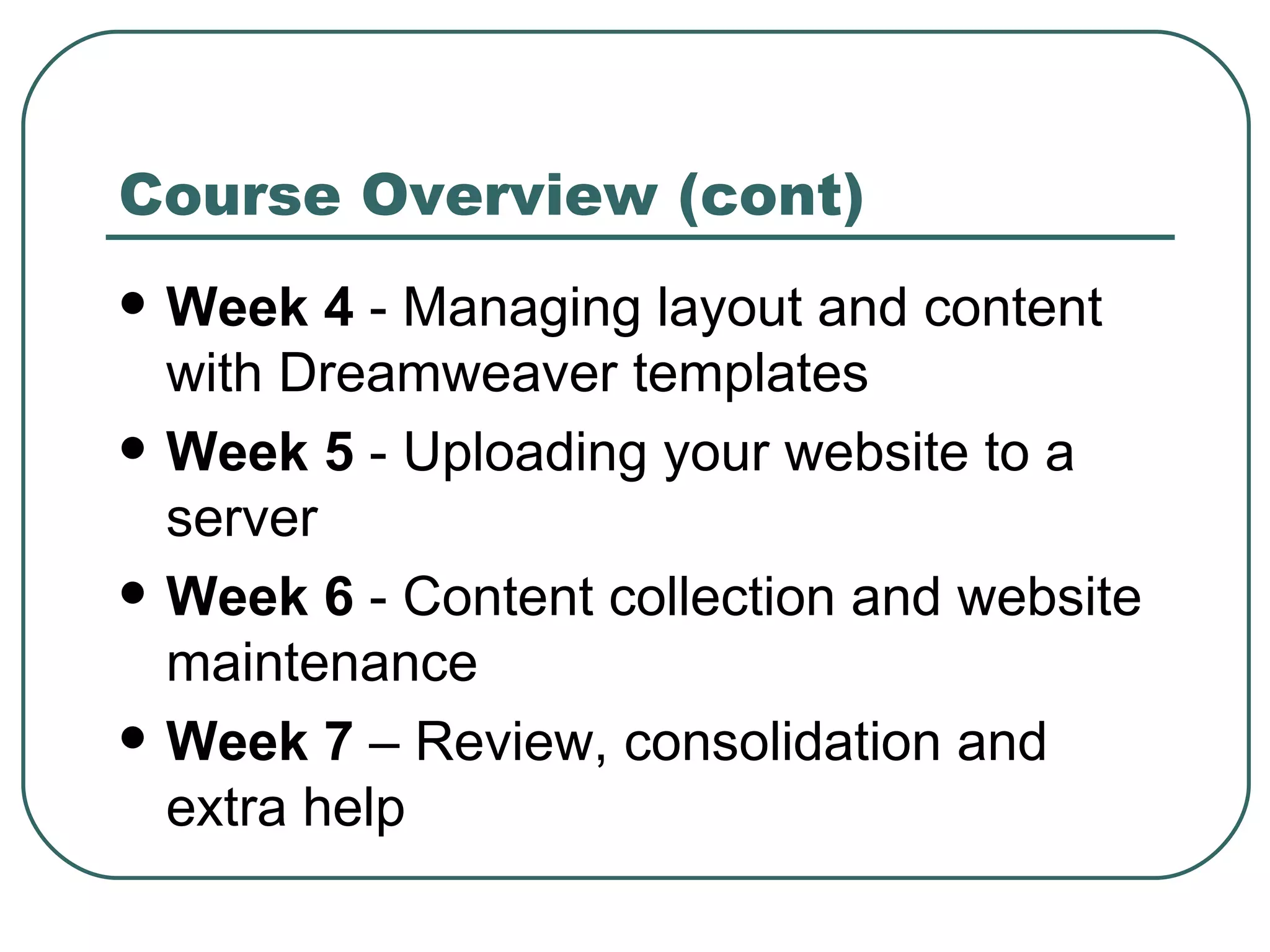 Course Overview (cont) Week 4  - Managing layout and content with Dreamweaver templates Week 5  -  Uploading your website to a server Week 6  -  Content collection and website maintenance Week 7  – Review, consolidation and extra help 