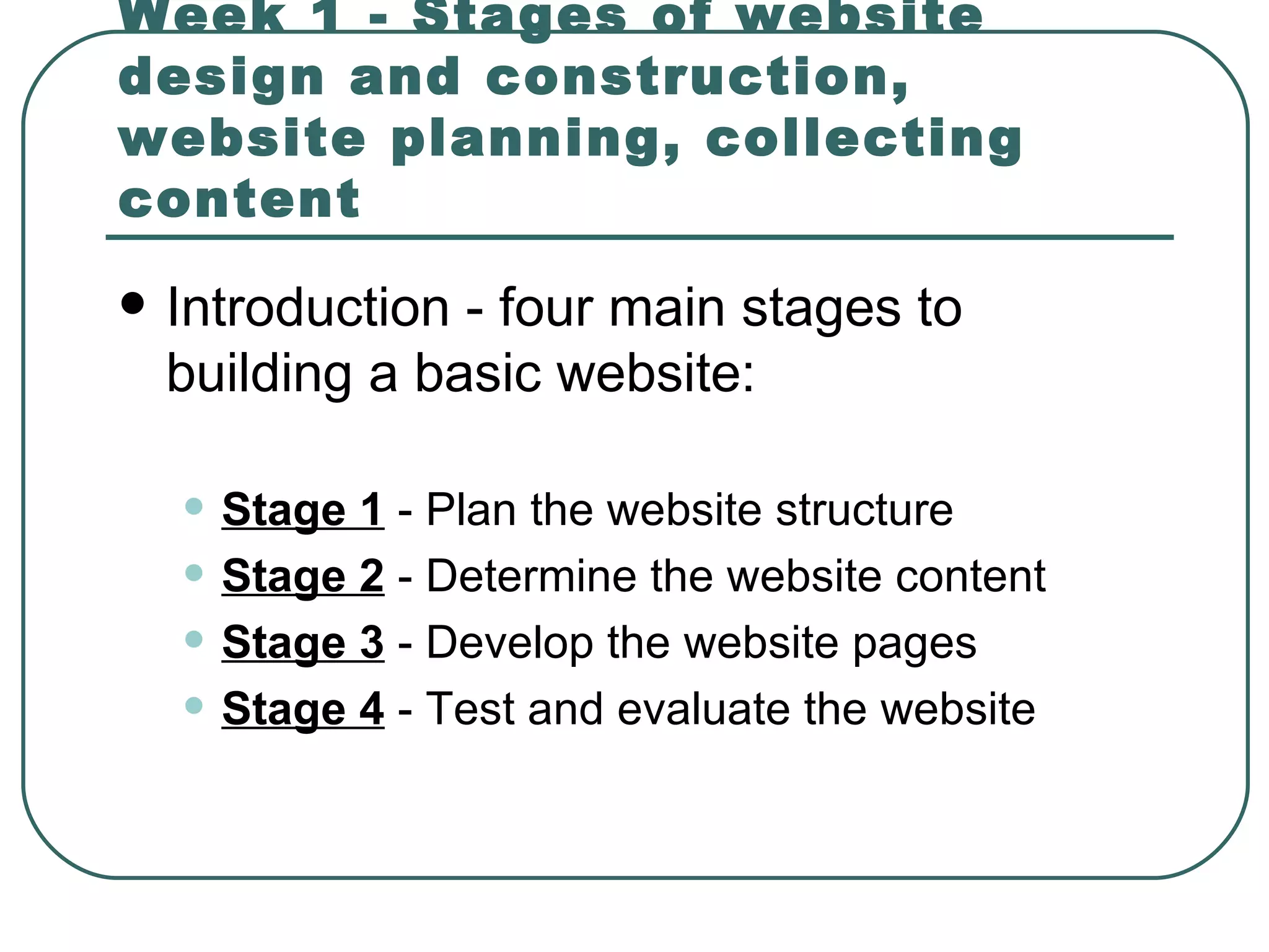 Week 1 - Stages of website design and construction, website planning, collecting content Introduction -  four main stages to building a basic website : Stage 1  - Plan the website structure   Stage 2  - Determine the website content   Stage 3  - Develop the website pages   Stage 4  - Test and evaluate the website   