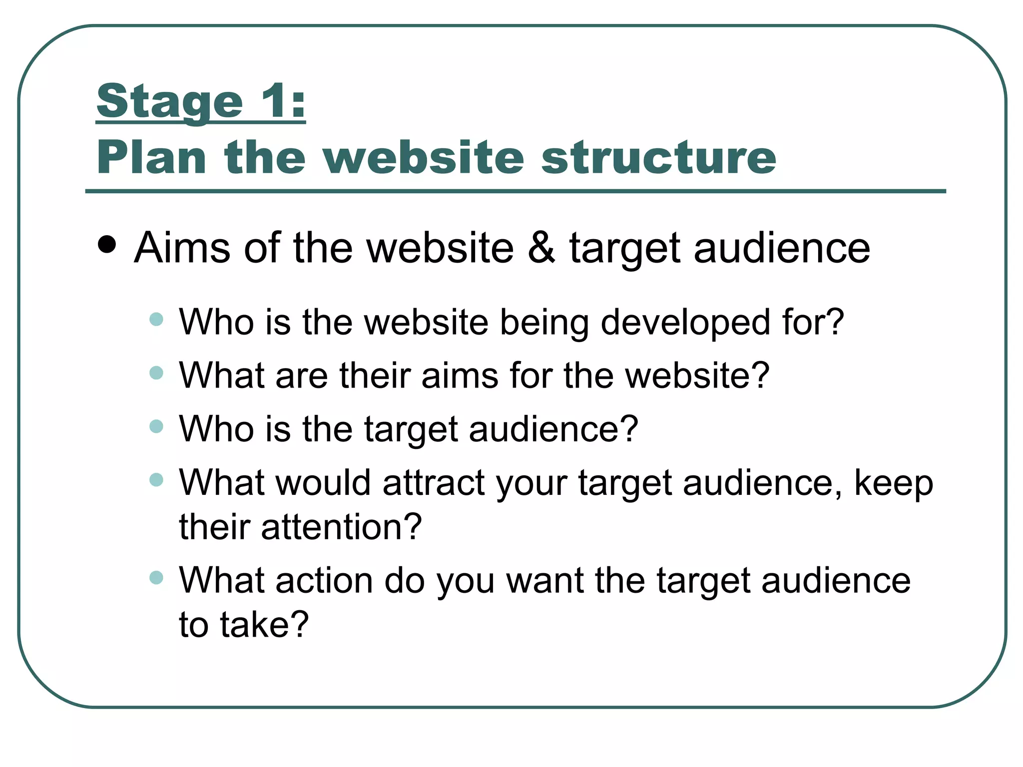 Stage 1:   Plan the website structure   Aims of the website & target audience   Who is the website being developed for ? What are their aims for the website ? Who is the target audience ? What would attract your target audience, keep their attention ? What action do you want the target audience to take ? 