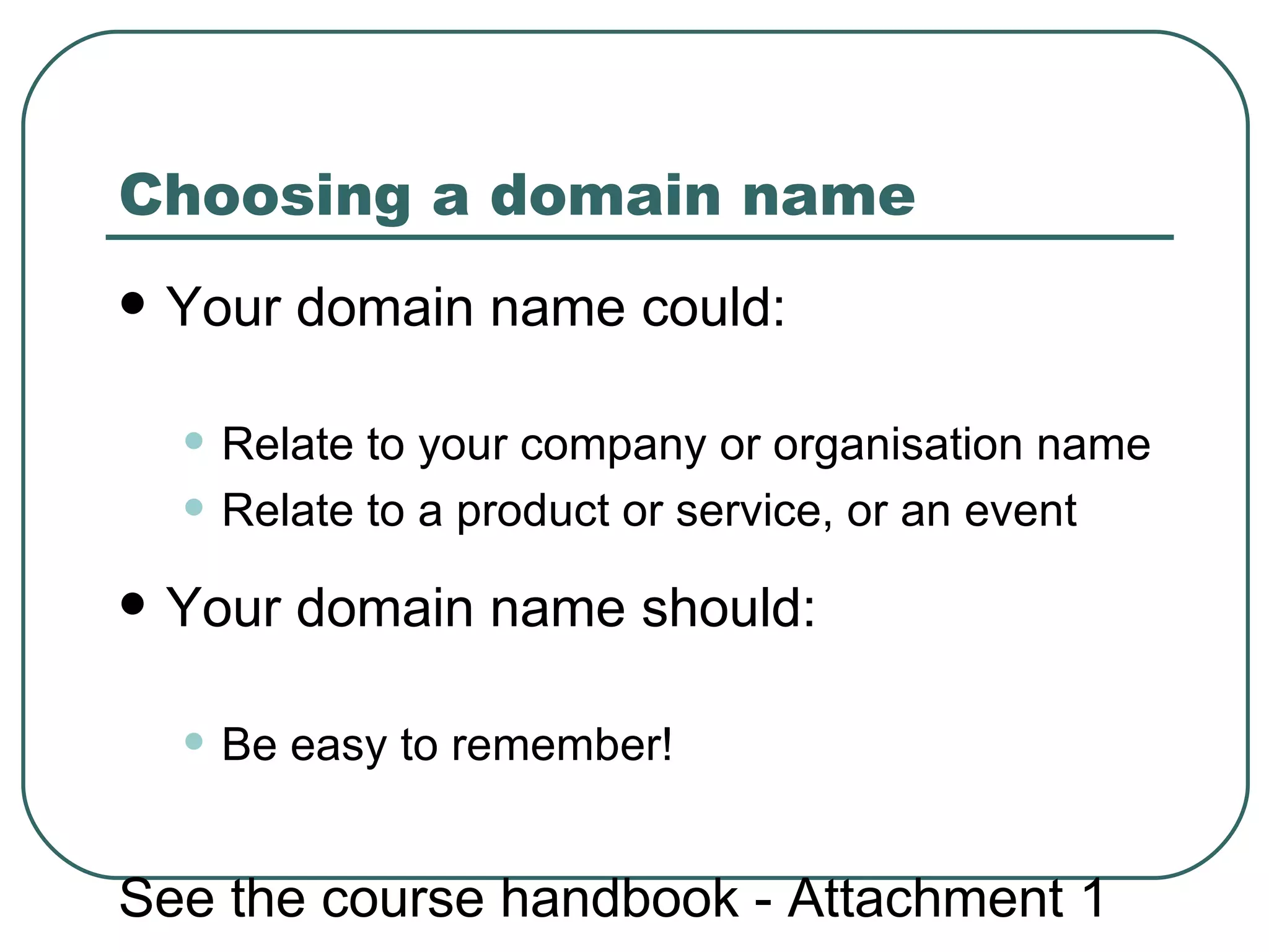 Choosing a domain name   Your domain name could: Relate to your company or organisation name Relate to a  product or service, or an event Your domain name should: Be easy to remember! See the course handbook - Attachment 1 