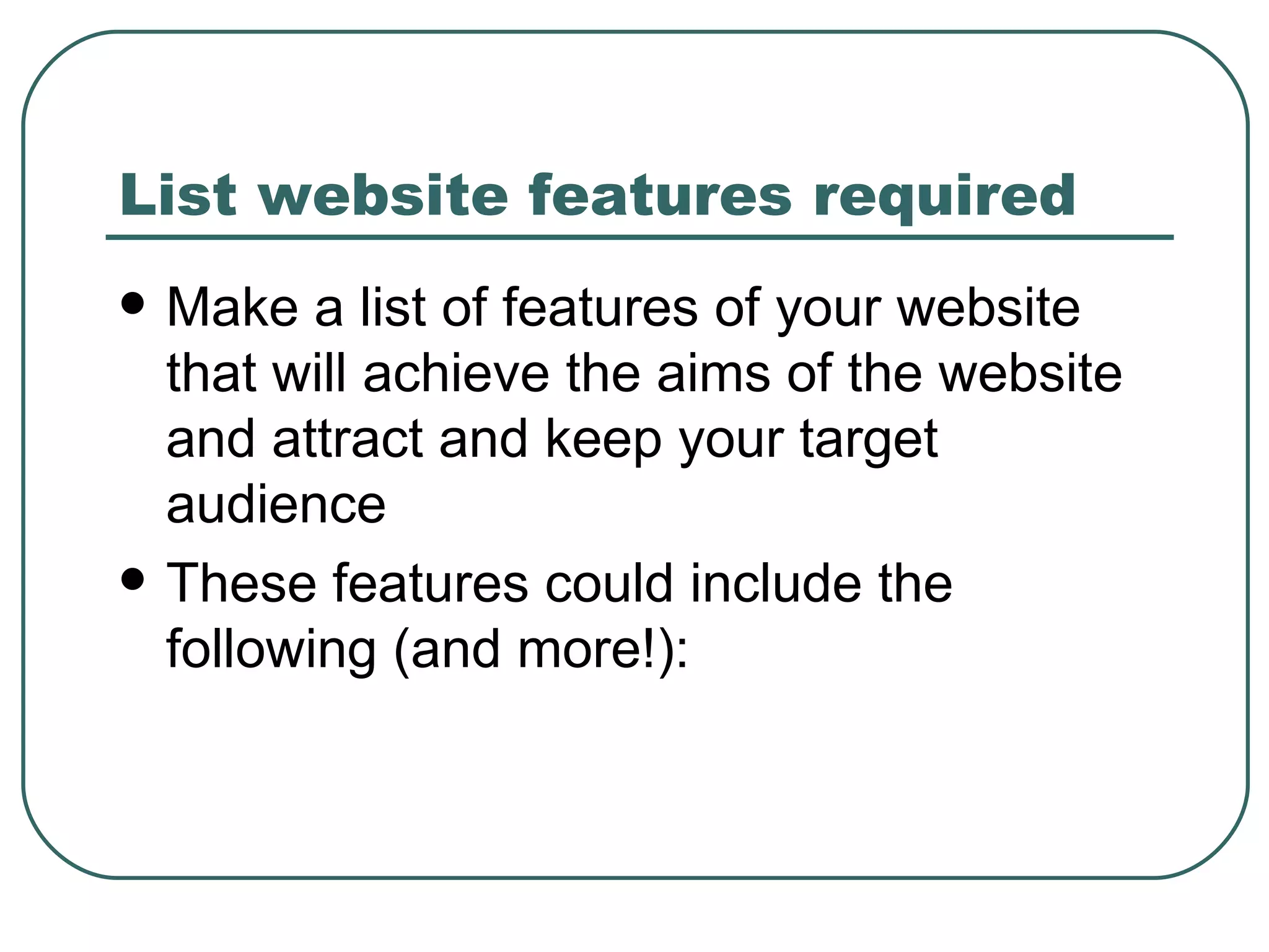 List website features required   Make a list of features of your website that will achieve the aims of the website and attract and keep your target audience These features could include the following (and more!): 