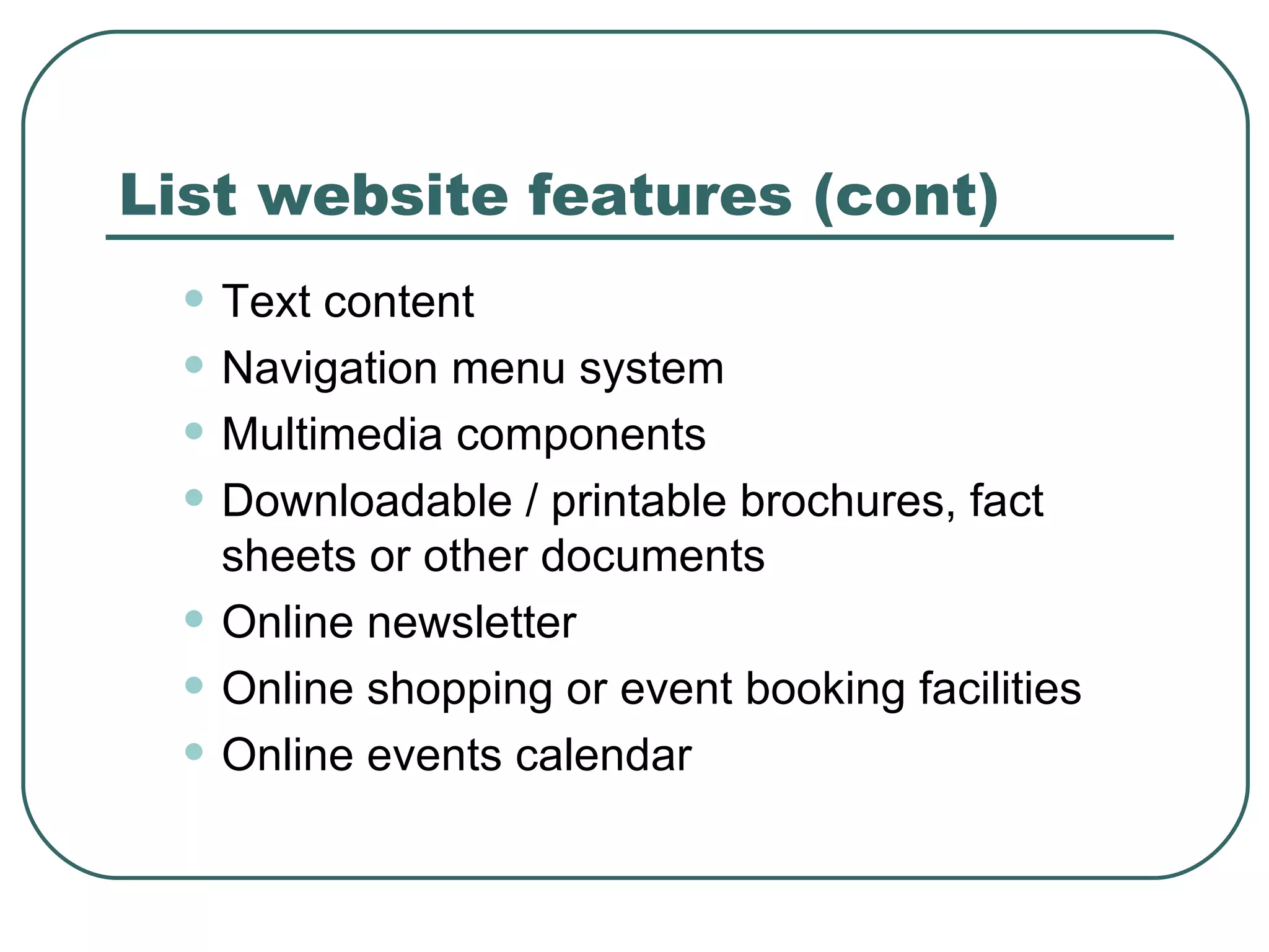 List website features (cont) Text content   Navigation menu system   Multimedia components   Downloadable / printable brochures, fact sheets or other documents   Online newsletter   Online shopping or event booking facilities   Online events calendar   