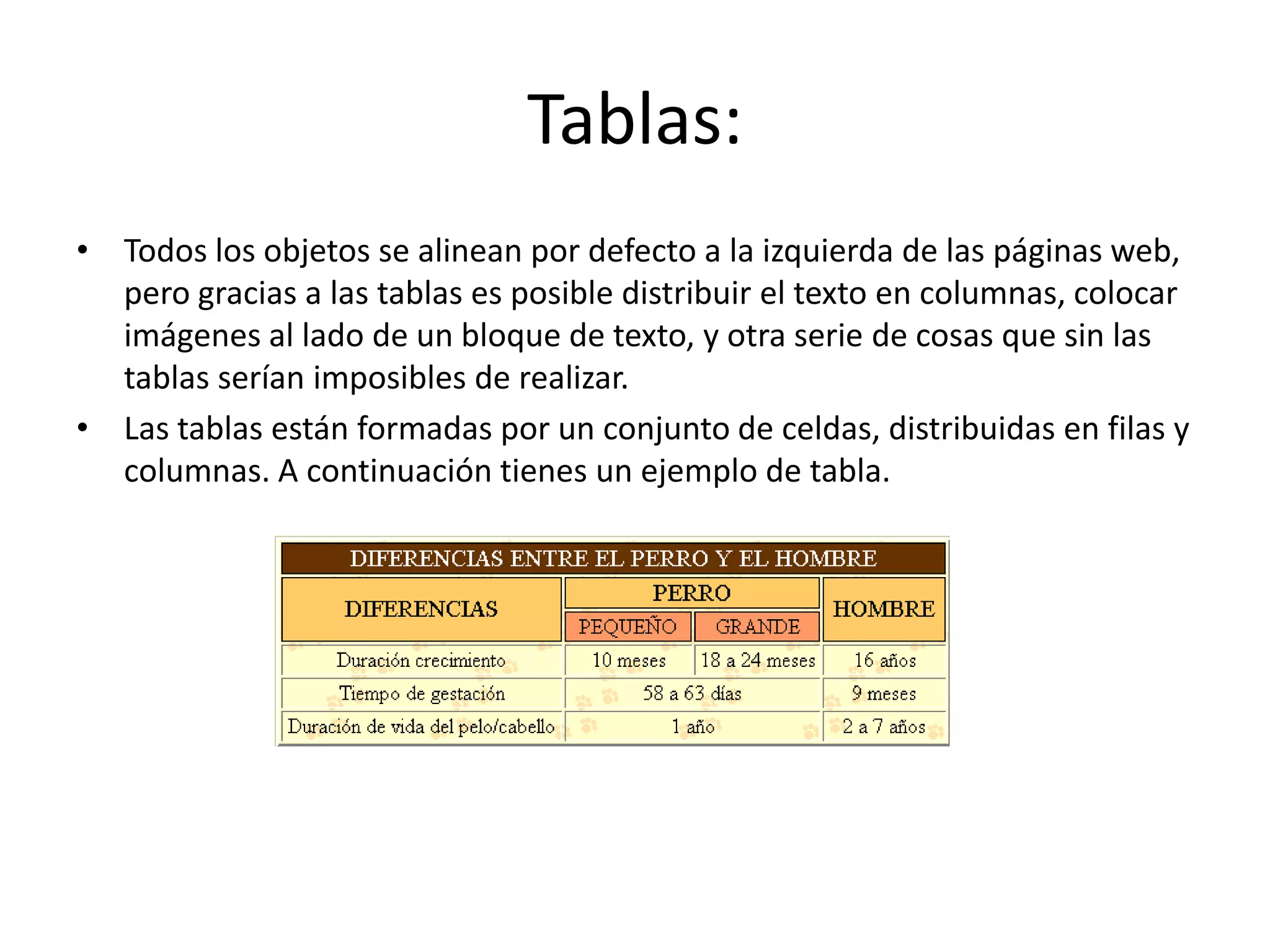 Tablas:
• Todos los objetos se alinean por defecto a la izquierda de las páginas web,
pero gracias a las tablas es posible distribuir el texto en columnas, colocar
imágenes al lado de un bloque de texto, y otra serie de cosas que sin las
tablas serían imposibles de realizar.
• Las tablas están formadas por un conjunto de celdas, distribuidas en filas y
columnas. A continuación tienes un ejemplo de tabla.
 