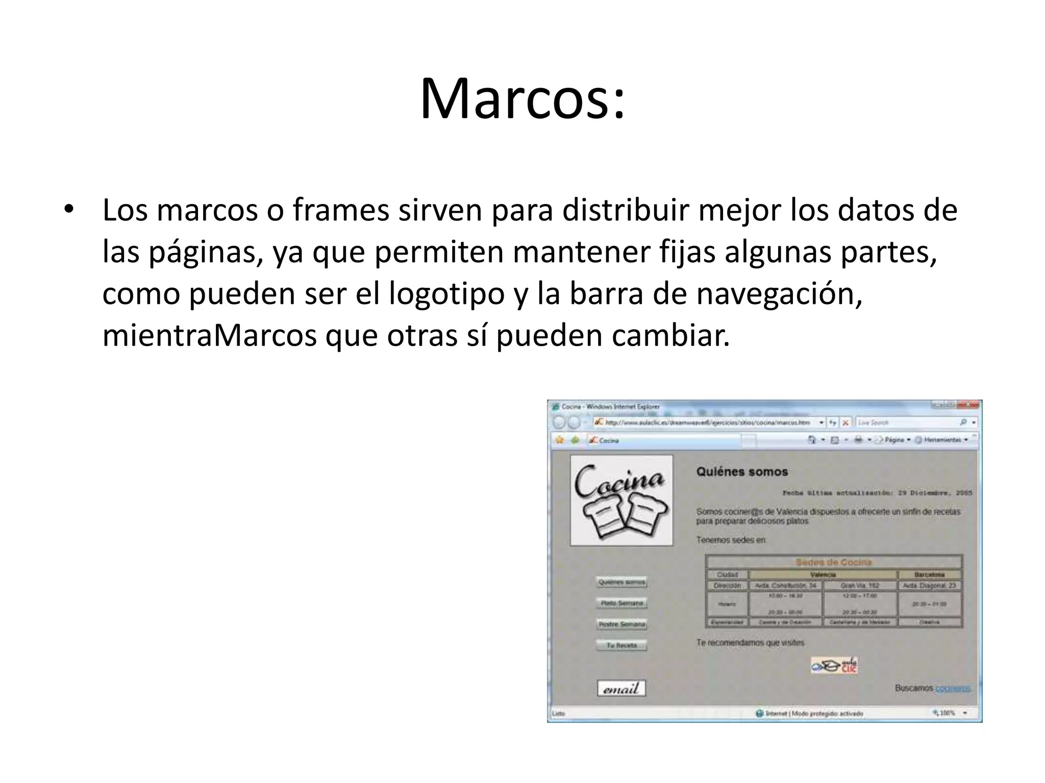 Marcos:
• Los marcos o frames sirven para distribuir mejor los datos de
las páginas, ya que permiten mantener fijas algunas partes,
como pueden ser el logotipo y la barra de navegación,
mientraMarcos que otras sí pueden cambiar.
 