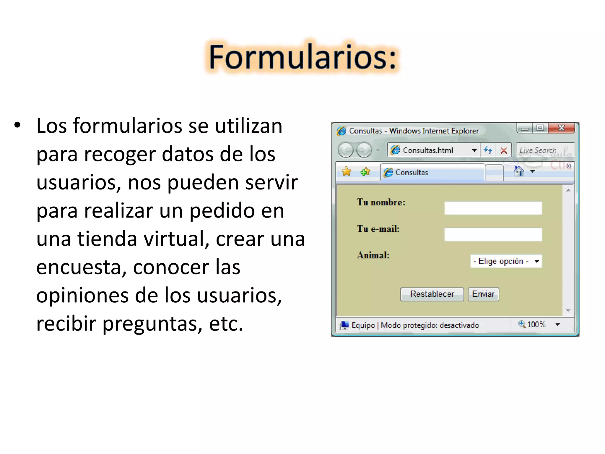 • Los formularios se utilizan
para recoger datos de los
usuarios, nos pueden servir
para realizar un pedido en
una tienda virtual, crear una
encuesta, conocer las
opiniones de los usuarios,
recibir preguntas, etc.
 