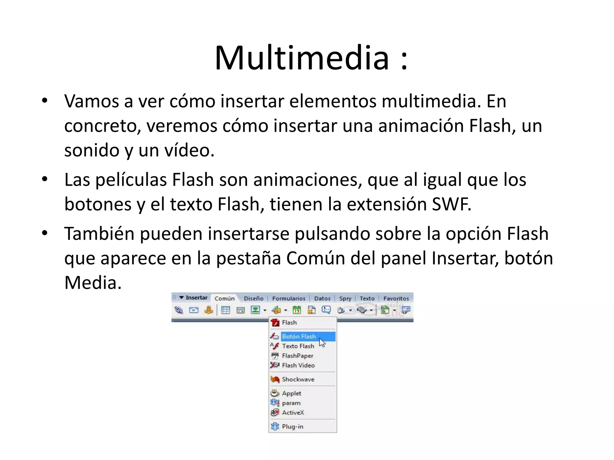 Multimedia :
• Vamos a ver cómo insertar elementos multimedia. En
concreto, veremos cómo insertar una animación Flash, un
sonido y un vídeo.
• Las películas Flash son animaciones, que al igual que los
botones y el texto Flash, tienen la extensión SWF.
• También pueden insertarse pulsando sobre la opción Flash
que aparece en la pestaña Común del panel Insertar, botón
Media.
 