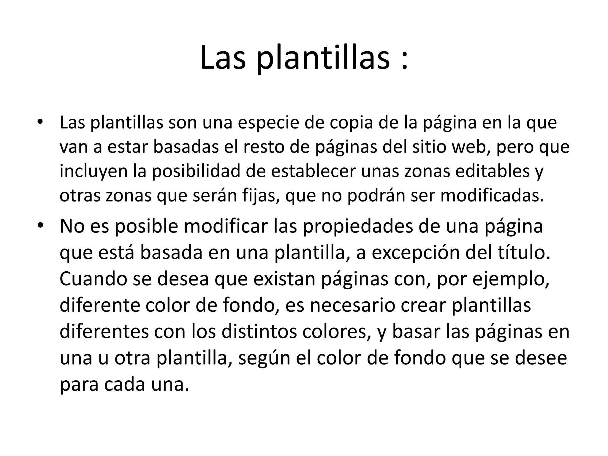Las plantillas :
• Las plantillas son una especie de copia de la página en la que
van a estar basadas el resto de páginas del sitio web, pero que
incluyen la posibilidad de establecer unas zonas editables y
otras zonas que serán fijas, que no podrán ser modificadas.
• No es posible modificar las propiedades de una página
que está basada en una plantilla, a excepción del título.
Cuando se desea que existan páginas con, por ejemplo,
diferente color de fondo, es necesario crear plantillas
diferentes con los distintos colores, y basar las páginas en
una u otra plantilla, según el color de fondo que se desee
para cada una.
 
