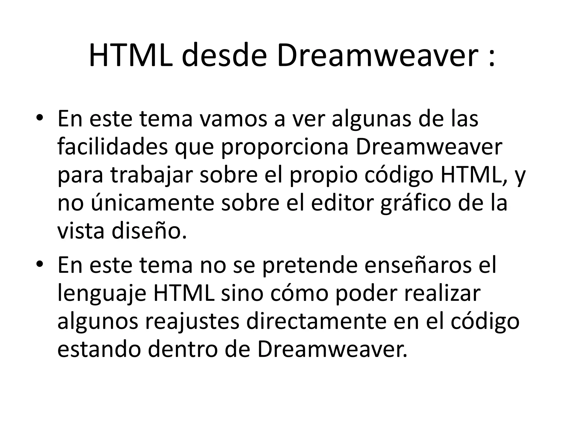 HTML desde Dreamweaver :
• En este tema vamos a ver algunas de las
facilidades que proporciona Dreamweaver
para trabajar sobre el propio código HTML, y
no únicamente sobre el editor gráfico de la
vista diseño.
• En este tema no se pretende enseñaros el
lenguaje HTML sino cómo poder realizar
algunos reajustes directamente en el código
estando dentro de Dreamweaver.
 