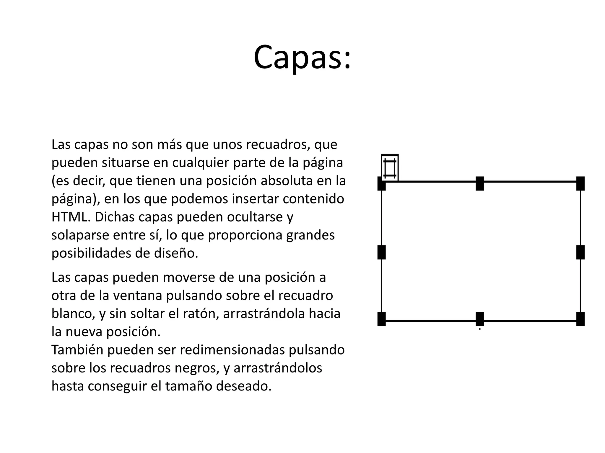 Capas:
Las capas no son más que unos recuadros, que
pueden situarse en cualquier parte de la página
(es decir, que tienen una posición absoluta en la
página), en los que podemos insertar contenido
HTML. Dichas capas pueden ocultarse y
solaparse entre sí, lo que proporciona grandes
posibilidades de diseño.
Las capas pueden moverse de una posición a
otra de la ventana pulsando sobre el recuadro
blanco, y sin soltar el ratón, arrastrándola hacia
la nueva posición.
También pueden ser redimensionadas pulsando
sobre los recuadros negros, y arrastrándolos
hasta conseguir el tamaño deseado.
 