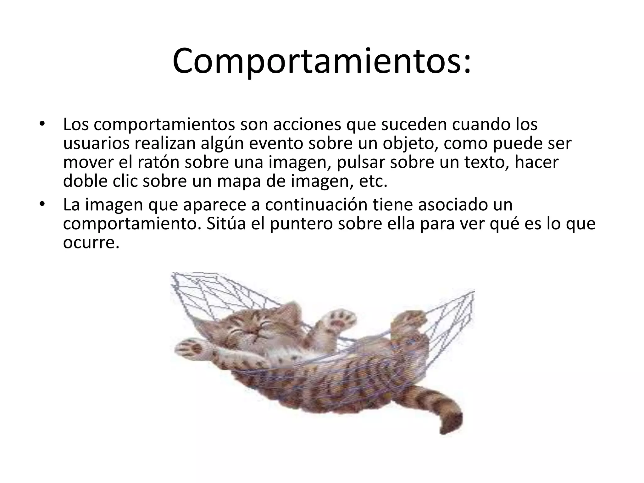 Comportamientos:
• Los comportamientos son acciones que suceden cuando los
usuarios realizan algún evento sobre un objeto, como puede ser
mover el ratón sobre una imagen, pulsar sobre un texto, hacer
doble clic sobre un mapa de imagen, etc.
• La imagen que aparece a continuación tiene asociado un
comportamiento. Sitúa el puntero sobre ella para ver qué es lo que
ocurre.
 