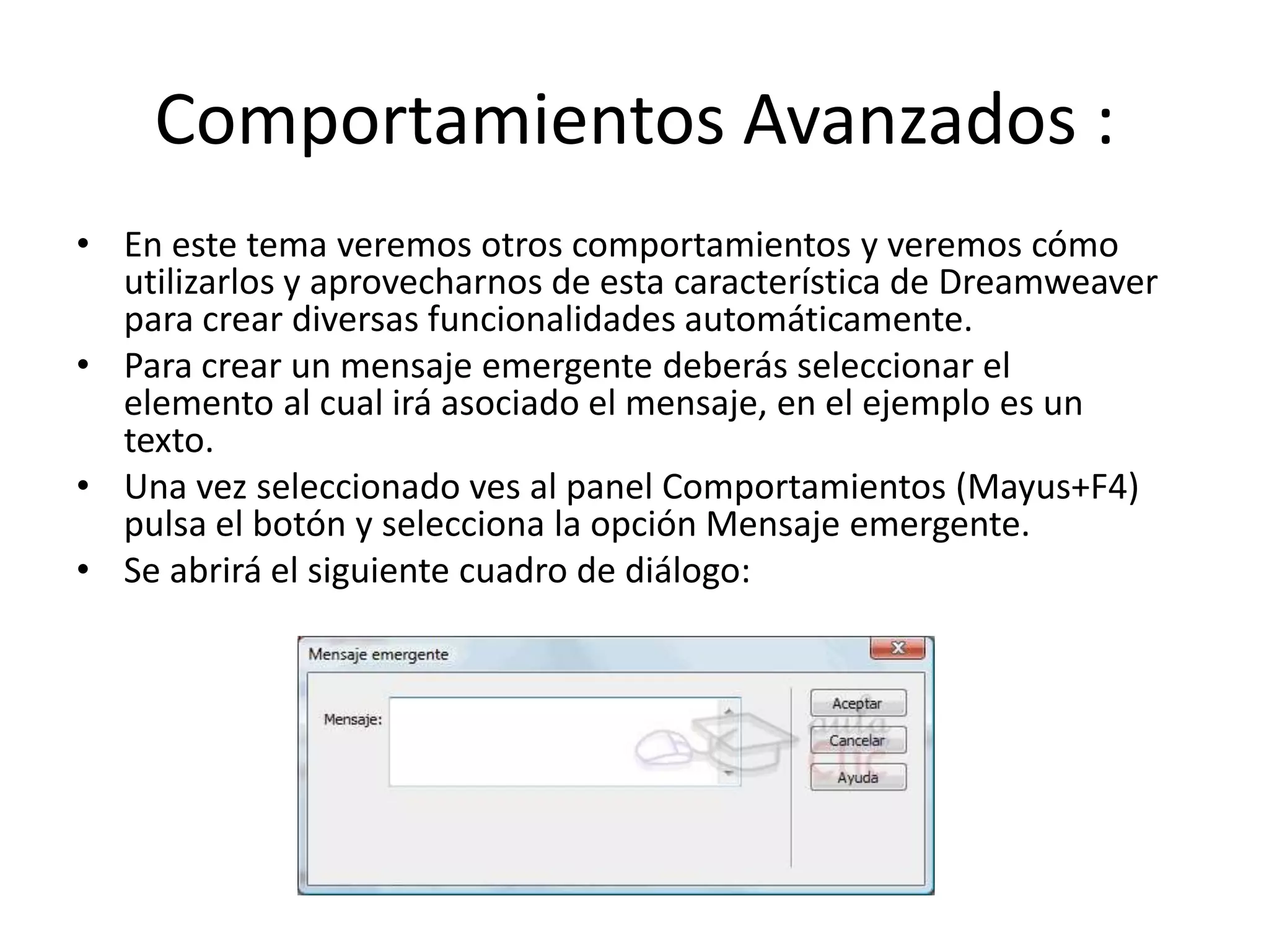 Comportamientos Avanzados :
• En este tema veremos otros comportamientos y veremos cómo
utilizarlos y aprovecharnos de esta característica de Dreamweaver
para crear diversas funcionalidades automáticamente.
• Para crear un mensaje emergente deberás seleccionar el
elemento al cual irá asociado el mensaje, en el ejemplo es un
texto.
• Una vez seleccionado ves al panel Comportamientos (Mayus+F4)
pulsa el botón y selecciona la opción Mensaje emergente.
• Se abrirá el siguiente cuadro de diálogo:
 