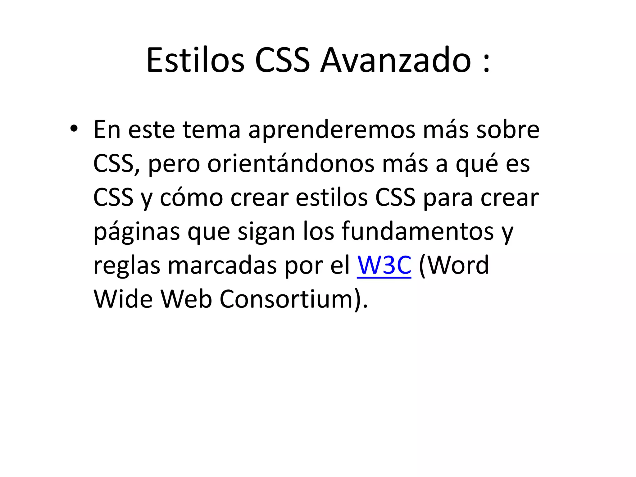 Estilos CSS Avanzado :
• En este tema aprenderemos más sobre
CSS, pero orientándonos más a qué es
CSS y cómo crear estilos CSS para crear
páginas que sigan los fundamentos y
reglas marcadas por el W3C (Word
Wide Web Consortium).
 
