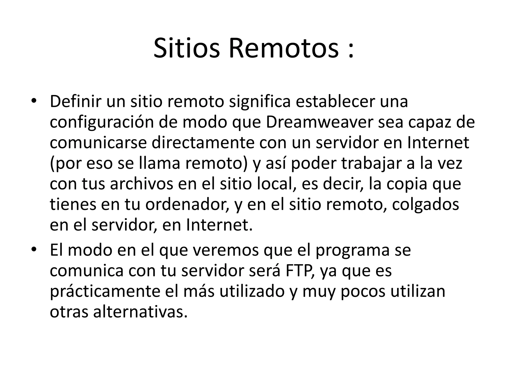 Sitios Remotos :
• Definir un sitio remoto significa establecer una
configuración de modo que Dreamweaver sea capaz de
comunicarse directamente con un servidor en Internet
(por eso se llama remoto) y así poder trabajar a la vez
con tus archivos en el sitio local, es decir, la copia que
tienes en tu ordenador, y en el sitio remoto, colgados
en el servidor, en Internet.
• El modo en el que veremos que el programa se
comunica con tu servidor será FTP, ya que es
prácticamente el más utilizado y muy pocos utilizan
otras alternativas.
 