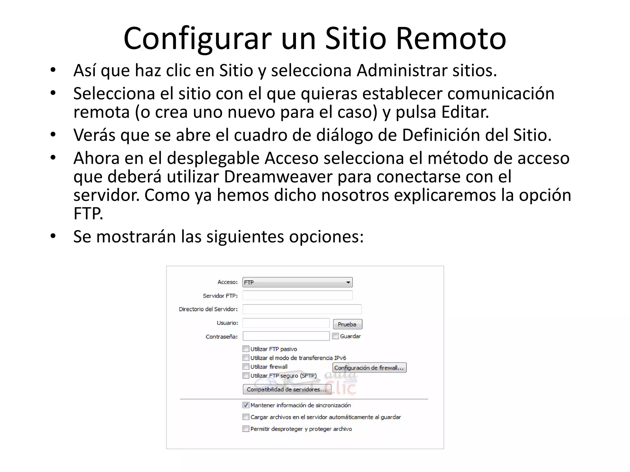 Configurar un Sitio Remoto
• Así que haz clic en Sitio y selecciona Administrar sitios.
• Selecciona el sitio con el que quieras establecer comunicación
remota (o crea uno nuevo para el caso) y pulsa Editar.
• Verás que se abre el cuadro de diálogo de Definición del Sitio.
• Ahora en el desplegable Acceso selecciona el método de acceso
que deberá utilizar Dreamweaver para conectarse con el
servidor. Como ya hemos dicho nosotros explicaremos la opción
FTP.
• Se mostrarán las siguientes opciones:
 