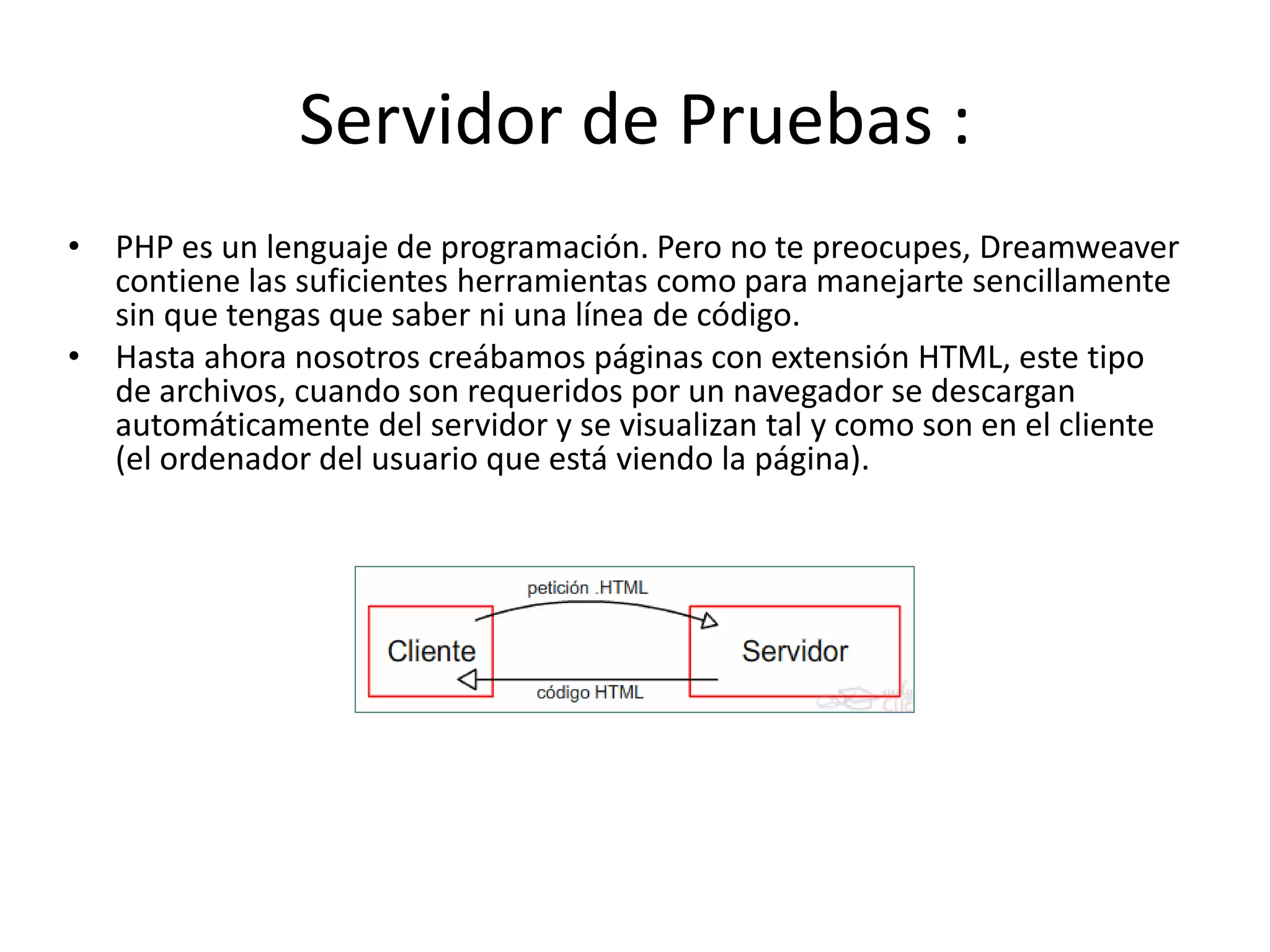 Servidor de Pruebas :
• PHP es un lenguaje de programación. Pero no te preocupes, Dreamweaver
contiene las suficientes herramientas como para manejarte sencillamente
sin que tengas que saber ni una línea de código.
• Hasta ahora nosotros creábamos páginas con extensión HTML, este tipo
de archivos, cuando son requeridos por un navegador se descargan
automáticamente del servidor y se visualizan tal y como son en el cliente
(el ordenador del usuario que está viendo la página).
 