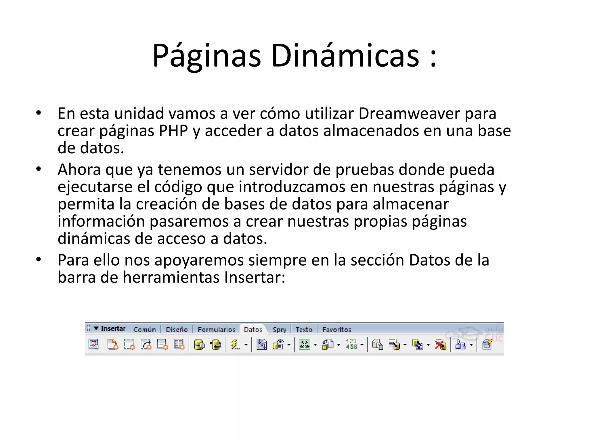 Páginas Dinámicas :
• En esta unidad vamos a ver cómo utilizar Dreamweaver para
crear páginas PHP y acceder a datos almacenados en una base
de datos.
• Ahora que ya tenemos un servidor de pruebas donde pueda
ejecutarse el código que introduzcamos en nuestras páginas y
permita la creación de bases de datos para almacenar
información pasaremos a crear nuestras propias páginas
dinámicas de acceso a datos.
• Para ello nos apoyaremos siempre en la sección Datos de la
barra de herramientas Insertar:
 